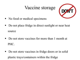 Vaccine storage
 No food or medical specimens
 Do not place fridge in direct sunlight or near heat
source
 Do not store vaccines for more than 1 month at
PHC.
 Do not store vaccines in fridge doors or in solid
plastic trays/containers within the fridge
 