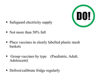  Safeguard electricity supply
 Not more than 50% full
 Place vaccines in clearly labelled plastic mesh
baskets
 Group vaccines by type (Paediatric, Adult,
Adolescent)
 Defrost/calibrate fridge regularly
 