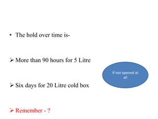 • The hold over time is-
 More than 90 hours for 5 Litre
 Six days for 20 Litre cold box
 Remember - ?
If not opened at
all
 
