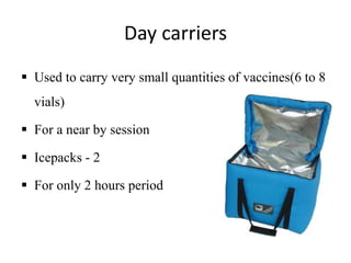 Day carriers
 Used to carry very small quantities of vaccines(6 to 8
vials)
 For a near by session
 Icepacks - 2
 For only 2 hours period
 