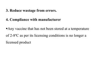 3. Reduce wastage from errors.
4. Compliance with manufacturer
Any vaccine that has not been stored at a temperature
of 2-8ºC as per its licensing conditions is no longer a
licensed product
 