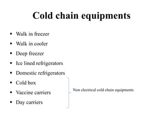 Cold chain equipments
 Walk in freezer
 Walk in cooler
 Deep freezer
 Ice lined refrigerators
 Domestic refrigerators
 Cold box
 Vaccine carriers
 Day carriers
Non electrical cold chain equipments
 