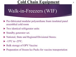  Pre-fabricated modular polyurethane foam insulated panel
assembled cold room
 Two identical refrigerator units
 Standby generator set.
 National, State and Regional/Divisional Stores.
 -150C to -250C.
 Bulk storage of OPV Vaccine
 Preparation of frozen Ice Packs for vaccine transportation
Walk-in-Freezers (WIF)
Cold Chain Equipment 9
 
