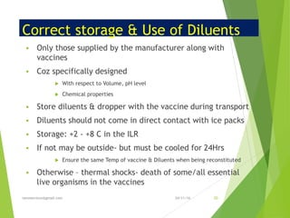 Correct storage & Use of Diluents
▪ Only those supplied by the manufacturer along with
vaccines
▪ Coz specifically designed
 With respect to Volume, pH level
 Chemical properties
▪ Store diluents & dropper with the vaccine during transport
▪ Diluents should not come in direct contact with ice packs
▪ Storage: +2 - +8 C in the ILR
▪ If not may be outside- but must be cooled for 24Hrs
 Ensure the same Temp of vaccine & Diluents when being reconstituted
▪ Otherwise – thermal shocks- death of some/all essential
live organisms in the vaccines
24/11/16tanveernium@gmail.com 50
 