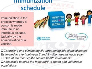 Immunization is the
process whereby a
person is made
immune to an
infectious disease,
typically by the
administration of a
vaccine.
Controlling and eliminating life-threatening infectious diseases
Estimated to avert between 2 and 3 million deaths each year.
 One of the most cost-effective health investments
Accessible to even the most hard-to-reach and vulnerable
populations.
Immunization
schedule
 