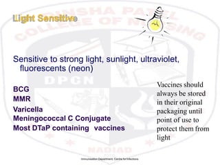 Immunisation Department, Centre forInfections
Light Sensitive
Sensitive to strong light, sunlight, ultraviolet,
fluorescents (neon)
BCG
MMR
Varicella
Meningococcal C Conjugate
Most DTaP containing vaccines
Vaccines should
always be stored
in their original
packaging until
point of use to
protect them from
light
 