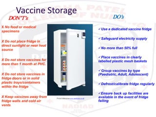Vaccine Storage
Use a dedicated vaccine fridge
Safeguard electricity supply
No more than 50% full
Place vaccines in clearly
labelled plastic mesh baskets
Group vaccines by type
(Paediatric, Adult, Adolescent)
Defrost/calibrate fridge regularly
Ensure back up facilities are
available in the event of fridge
failing
X Do not place fridge in
direct sunlight or near heat
source
X Do not store vaccines for
more than 1 month at PHC.
X Do not store vaccines in
fridge doors or in solid
plastic trays/containers
within the fridge
X Keep vaccines away from
fridge walls and cold air
vents
Picture taken fromwww.medisave.co.uk
DO’sDON’T’s
X No food or medical
specimens
 