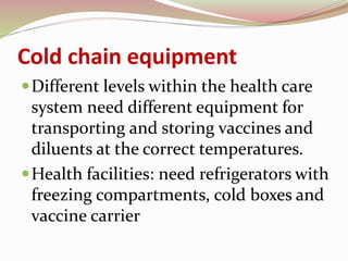Cold chain equipment
Different levels within the health care
system need different equipment for
transporting and storing vaccines and
diluents at the correct temperatures.
Health facilities: need refrigerators with
freezing compartments, cold boxes and
vaccine carrier
 