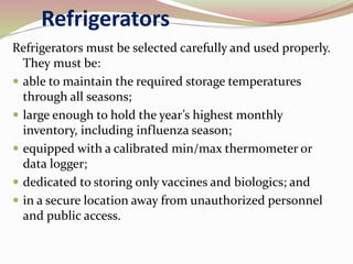 Refrigerators
Refrigerators must be selected carefully and used properly.
They must be:
 able to maintain the required storage temperatures
through all seasons;
 large enough to hold the year’s highest monthly
inventory, including influenza season;
 equipped with a calibrated min/max thermometer or
data logger;
 dedicated to storing only vaccines and biologics; and
 in a secure location away from unauthorized personnel
and public access.
 