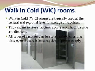 Walk in Cold (WIC) rooms
 Walk in Cold (WIC) rooms are typically used at the
central and regional level for storage of vaccines.
 They meant to store vaccines upto 3 months and serve
4-5 districts.
 All types of vaccines can be stored safely for a long
time even if there is interruption in power supply.
 