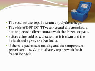  The vaccines are kept in carton or polythene bags.
 The vials of DPT, DT, TT vaccines and diluents should
not be places in direct contact with the frozen ice pack.
 Before using cold box, ensure that it is clean and the
lid is closed tightly and has locks.
 If the cold packs start melting and the temperature
gets close to +8o C, immediately replace with fresh
frozen ice pack.
 