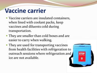 Vaccine carrier
 Vaccine carriers are insulated containers,
when lined with coolant packs, keep
vaccines and diluents cold during
transportation.
 They are smaller than cold boxes and are
easier to carry when walking.
 They are used for transporting vaccines
from health facilities with refrigeration to
outreach sessions where refrigeration and
ice are not available.
 
