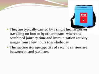  They are typically carried by a single health worker
travelling on foot or by other means, where the
combined journey time and immunization activity
ranges from a few hours to a whole day.
 The vaccine storage capacity of vaccine carriers are
between 0.1 and 5.0 litres.
 