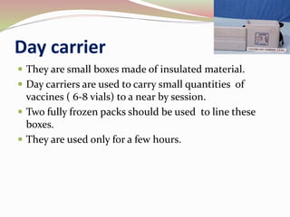 Day carrier
 They are small boxes made of insulated material.
 Day carriers are used to carry small quantities of
vaccines ( 6-8 vials) to a near by session.
 Two fully frozen packs should be used to line these
boxes.
 They are used only for a few hours.
 