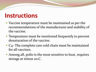 Instructions
 Vaccine temperature must be maintained as per the
recommendations of the manufacturer and stability of
the vaccine.
 Temperature must be monitored frequently to prevent
denaturation of the vaccine.
 C4- The complete care cold chain must be maintained
for all vaccines.
 Among all, polio is the most sensitive to heat, requires
storage at minus 20oC.
 