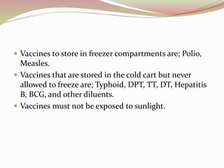 Vaccines to store in freezer compartments are; Polio,
Measles.
 Vaccines that are stored in the cold cart but never
allowed to freeze are; Typhoid, DPT, TT, DT, Hepatitis
B, BCG, and other diluents.
 Vaccines must not be exposed to sunlight.
 