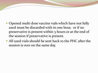  Opened multi dose vaccine vials which have not fully
used must be discarded with in one hour, or if no
preservative is present within 3 hours or at the end of
the session if preservative is present.
 All used vials should be sent back to the PHC after the
session is over on the same day.
 