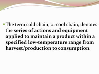 The term cold chain, or cool chain, denotes
the series of actions and equipment
applied to maintain a product within a
specified low-temperature range from
harvest/production to consumption.
 