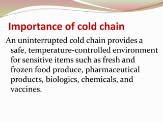 Importance of cold chain
An uninterrupted cold chain provides a
safe, temperature-controlled environment
for sensitive items such as fresh and
frozen food produce, pharmaceutical
products, biologics, chemicals, and
vaccines.
 