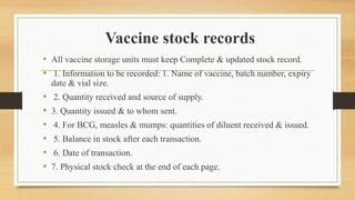 Vaccine stock records
• All vaccine storage units must keep Complete & updated stock record.
• 1. Information to be recorded: 1. Name of vaccine, batch number, expiry
date & vial size.
• 2. Quantity received and source of supply.
• 3. Quantity issued & to whom sent.
• 4. For BCG, measles & mumps: quantities of diluent received & issued.
• 5. Balance in stock after each transaction.
• 6. Date of transaction.
• 7. Physical stock check at the end of each page.
 