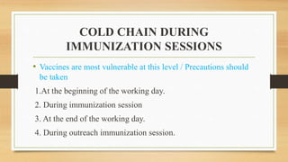 COLD CHAIN DURING
IMMUNIZATION SESSIONS
• Vaccines are most vulnerable at this level / Precautions should
be taken
1.At the beginning of the working day.
2. During immunization session
3. At the end of the working day.
4. During outreach immunization session.
 