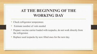 AT THE BEGINNING OF THE
WORKING DAY
• Check refrigerator temperature.
• Estimate number of vials needed
• Prepare vaccine carrier loaded with icepacks, do not work directly from
the refrigerator.
• Replace used icepacks by new filled ones for the next day.
 