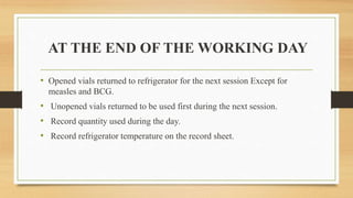 AT THE END OF THE WORKING DAY
• Opened vials returned to refrigerator for the next session Except for
measles and BCG.
• Unopened vials returned to be used first during the next session.
• Record quantity used during the day.
• Record refrigerator temperature on the record sheet.
 