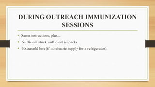 DURING OUTREACH IMMUNIZATION
SESSIONS
• Same instructions, plus,,,
• Sufficient stock, sufficient icepacks.
• Extra cold box (if no electric supply for a refrigerator).
 