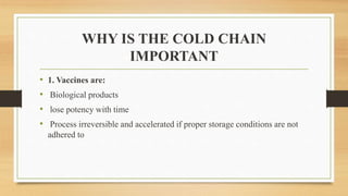 WHY IS THE COLD CHAIN
IMPORTANT
• 1. Vaccines are:
• Biological products
• lose potency with time
• Process irreversible and accelerated if proper storage conditions are not
adhered to
 