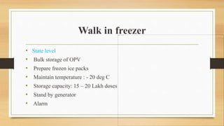 Walk in freezer
• State level
• Bulk storage of OPV
• Prepare frozen ice packs
• Maintain temperature : - 20 deg C
• Storage capacity: 15 – 20 Lakh doses
• Stand by generator
• Alarm
 