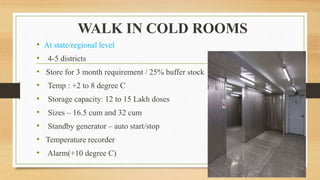 WALK IN COLD ROOMS
• At state/regional level
• 4-5 districts
• Store for 3 month requirement / 25% buffer stock
• Temp : +2 to 8 degree C
• Storage capacity: 12 to 15 Lakh doses
• Sizes – 16.5 cum and 32 cum
• Standby generator – auto start/stop
• Temperature recorder
• Alarm(+10 degree C)
 
