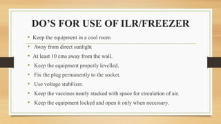 DO’S FOR USE OF ILR/FREEZER
• Keep the equipment in a cool room
• Away from direct sunlight
• At least 10 cms away from the wall.
• Keep the equipment properly levelled.
• Fix the plug permanently to the socket.
• Use voltage stabilizer.
• Keep the vaccines neatly stacked with space for circulation of air.
• Keep the equipment locked and open it only when necessary.
 