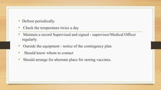 • Defrost periodically.
• Check the temperature twice a day
• Maintain a record Supervised and signed - supervisor/Medical Officer
regularly.
• Outside the equipment - notice of the contingency plan
• Should know whom to contact
• Should arrange for alternate place for storing vaccines.
 