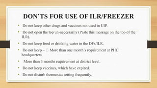 DON’TS FOR USE OF ILR/FREEZER
• Do not keep other drugs and vaccines not used in UIP.
• Do not open the top un-necessarily (Paste this message on the top of the
ILR).
• Do not keep food or drinking water in the DFs/ILR.
• Do not keep – More than one month’s requirement at PHC
headquarters
• More than 3 months requirement at district level.
• Do not keep vaccines, which have expired.
• Do not disturb thermostat setting frequently.
 