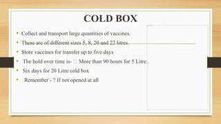 COLD BOX
• Collect and transport large quantities of vaccines.
• These are of different sizes 5, 8, 20 and 22 litres.
• Store vaccines for transfer up to five days
• The hold over time is- More than 90 hours for 5 Litre
• Six days for 20 Litre cold box
• Remember - ? If not opened at all
 