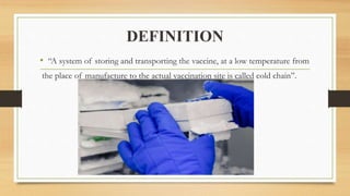 DEFINITION
• “A system of storing and transporting the vaccine, at a low temperature from
the place of manufacture to the actual vaccination site is called cold chain”.
 