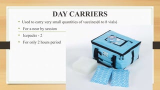 DAY CARRIERS
• Used to carry very small quantities of vaccines(6 to 8 vials)
• For a near by session
• Icepacks - 2
• For only 2 hours period
 