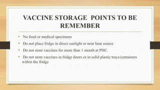 VACCINE STORAGE POINTS TO BE
REMEMBER
• No food or medical specimens
• Do not place fridge in direct sunlight or near heat source
• Do not store vaccines for more than 1 month at PHC.
• Do not store vaccines in fridge doors or in solid plastic trays/containers
within the fridge
 