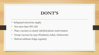 DONT'S
• Safeguard electricity supply
• Not more than 50% full
• Place vaccines in clearly labelled plastic mesh baskets
• Group vaccines by type (Paediatric,Adult, Adolescent)
• Defrost/calibrate fridge regularly
 