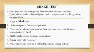 SHAKE TEST
• The Shake Test can help give an idea wheather absorbed vaccines
(dpt,dt,td,tthep-b) have been subjected to freezing temperatures likely to have
damaged them
• steps of shake test
1. Take asuspected freeze damaged vial
2. Take another vial of same vaccine from the same batch and the same
manufracturerer label
3. Deliberately control the room temperature
4. Shake both vials vigorously
5. Place the both of them on a flat surface against source of light
 