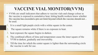 VACCINE VIAL MONITOR(VVM)
• VVMs are small indicators that adhere to vaccine vials and change colour as
the vaccine is exposed to cumulative heat, letting health workers know whether
the vaccine has exceeded a pre-set limit beyond which the vaccine should not
be used.
1. It is a small light purple circle with a white square in the center.
2. The square remains white if there is no exposure to heat.
3. heat exposure the square begins to darken.
4. The combined effects of time and temperature cause the inner square of the
VVM to darken, gradually and irreversibly.
5. Till the time for which the center square is lighter than the surrounding circle
the vaccine is safe for use.
 