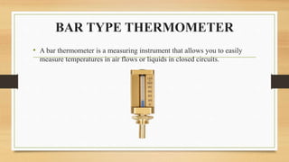 BAR TYPE THERMOMETER
• A bar thermometer is a measuring instrument that allows you to easily
measure temperatures in air flows or liquids in closed circuits.
 