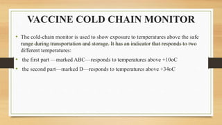 VACCINE COLD CHAIN MONITOR
• The cold-chain monitor is used to show exposure to temperatures above the safe
range during transportation and storage. It has an indicator that responds to two
different temperatures:
• the first part —marked ABC—responds to temperatures above +10oC
• the second part—marked D—responds to temperatures above +34oC
 