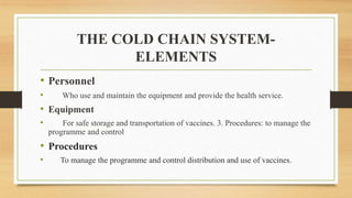 THE COLD CHAIN SYSTEM-
ELEMENTS
• Personnel
• Who use and maintain the equipment and provide the health service.
• Equipment
• For safe storage and transportation of vaccines. 3. Procedures: to manage the
programme and control
• Procedures
• To manage the programme and control distribution and use of vaccines.
 