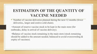 ESTIMATION OF THE QUANTITY OF
VACCINE NEEDED
• Number of vaccine deliveries planned during the next 12 months (fewer
deliveries,, larger and costive cold chain).
•Amount of reserve vaccine stock to be kept in the main store (for
outbreaks, delay in arrival of vaccine delivery).
•Balance of vaccine stock remaining in the main store (stock remaining
should be added to the amount needed, balanced to avoid overcrowding &
expiry of vaccines).
 