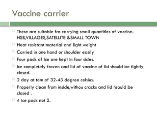 Vaccine carrier
 These are suitable fro carrying small quantities of vaccine-
HSB,VILLAGES,SATELLITE &SMALL TOWN
 Heat resistant material and light weight
 Carried in one hand or shoulder easily
 Four pack of ice are kept in four sides.
 Ice completely frozen and lid of vaccine of lid should be tightly
closed.
 2 day at tem of 32-43 degree celsius.
 Properly clean from inside,withou cracks and lid hsould be
closed .
 4 ice pack not 2.
 