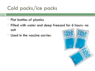 Cold packs/ice packs
 Flat bottles of plastics
 Filled with water and deep freezed for 6 hours- no
salt
 Used in the vaccine carrier.
 