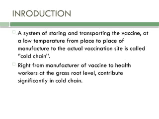 INRODUCTION
 A system of storing and transporting the vaccine, at
a low temperature from place to place of
manufacture to the actual vaccination site is called
‘’cold chain’’.
 Right from manufacturer of vaccine to health
workers at the grass root level, contribute
significantly in cold chain.
 