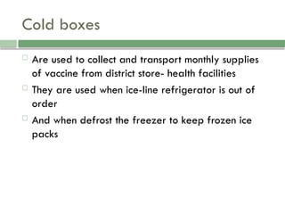 Cold boxes
 Are used to collect and transport monthly supplies
of vaccine from district store- health facilities
 They are used when ice-line refrigerator is out of
order
 And when defrost the freezer to keep frozen ice
packs
 