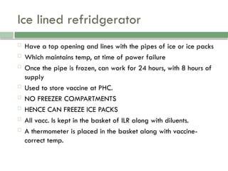 Ice lined refridgerator
 Have a top opening and lines with the pipes of ice or ice packs
 Which maintains temp, at time of power failure
 Once the pipe is frozen, can work for 24 hours, with 8 hours of
supply
 Used to store vaccine at PHC.
 NO FREEZER COMPARTMENTS
 HENCE CAN FREEZE ICE PACKS
 All vacc. Is kept in the basket of ILR along with diluents.
 A thermometer is placed in the basket along with vaccine-
correct temp.
 
